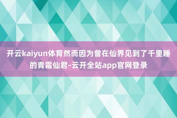 开云kaiyun体育然而因为曾在仙界见到了千里睡的青霜仙君-云开全站app官网登录