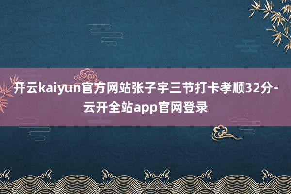 开云kaiyun官方网站张子宇三节打卡孝顺32分-云开全站app官网登录