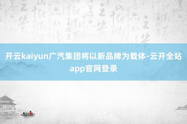 开云kaiyun广汽集团将以新品牌为载体-云开全站app官网登录