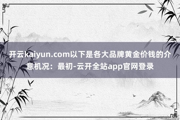 开云kaiyun.com以下是各大品牌黄金价钱的介意机况：最初-云开全站app官网登录