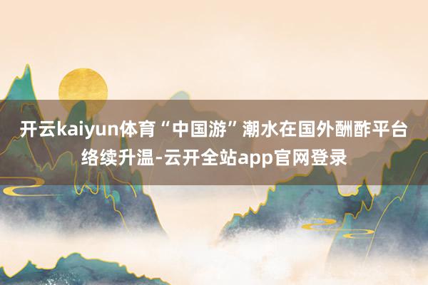 开云kaiyun体育“中国游”潮水在国外酬酢平台络续升温-云开全站app官网登录