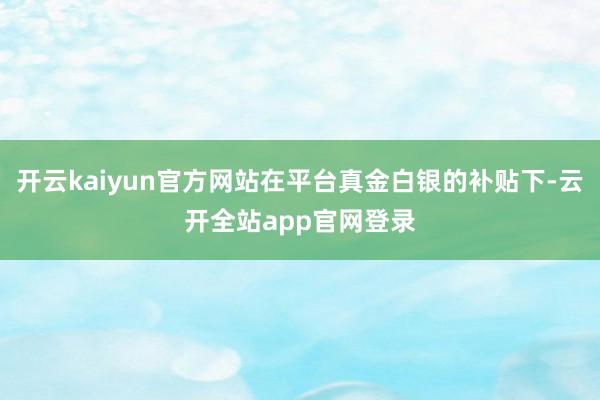 开云kaiyun官方网站在平台真金白银的补贴下-云开全站app官网登录