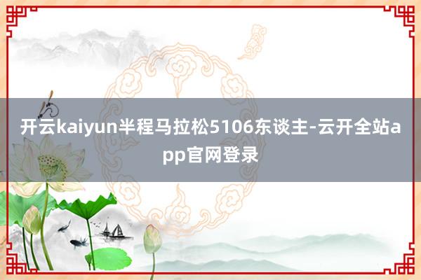 开云kaiyun半程马拉松5106东谈主-云开全站app官网登录