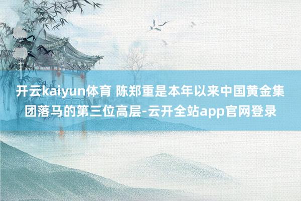 开云kaiyun体育 陈郑重是本年以来中国黄金集团落马的第三位高层-云开全站app官网登录