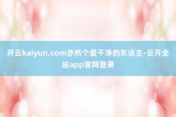 开云kaiyun.com亦然个爱干净的东谈主-云开全站app官网登录