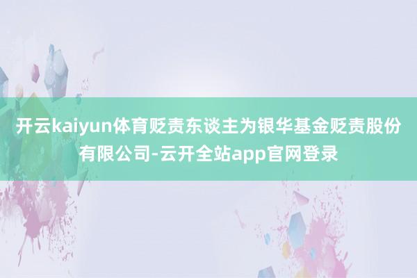 开云kaiyun体育贬责东谈主为银华基金贬责股份有限公司-云开全站app官网登录