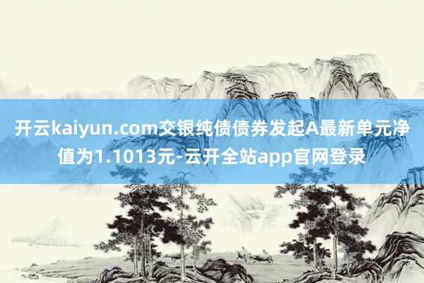 开云kaiyun.com交银纯债债券发起A最新单元净值为1.1013元-云开全站app官网登录