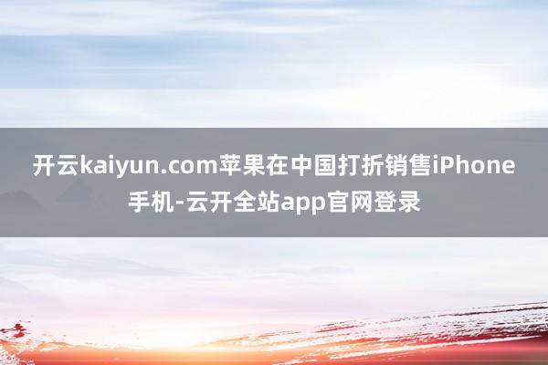 开云kaiyun.com苹果在中国打折销售iPhone手机-云开全站app官网登录