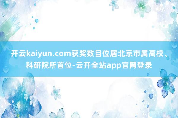 开云kaiyun.com获奖数目位居北京市属高校、科研院所首位-云开全站app官网登录