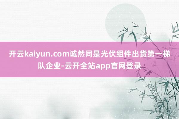 开云kaiyun.com诚然同是光伏组件出货第一梯队企业-云开全站app官网登录