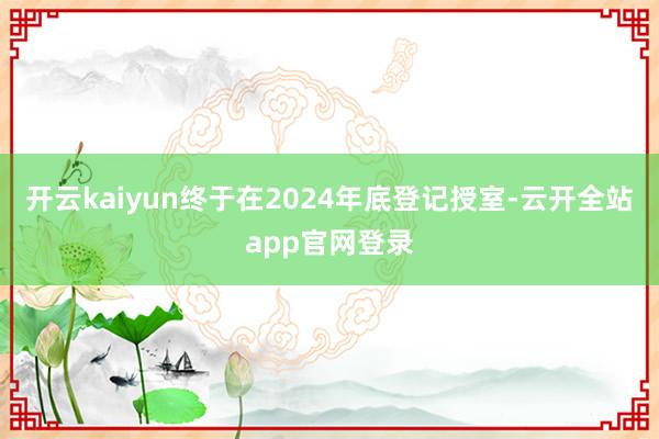 开云kaiyun终于在2024年底登记授室-云开全站app官网登录