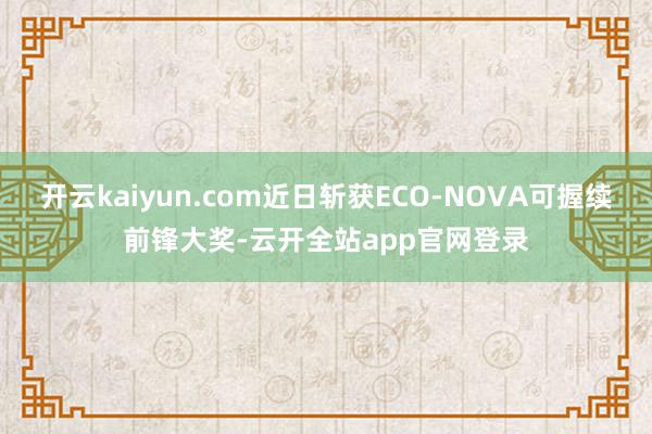 开云kaiyun.com近日斩获ECO-NOVA可握续前锋大奖-云开全站app官网登录