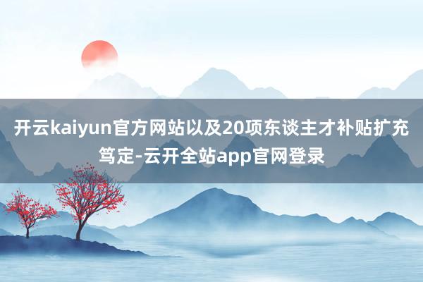 开云kaiyun官方网站以及20项东谈主才补贴扩充笃定-云开全站app官网登录