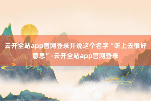 云开全站app官网登录并说这个名字“听上去很好意思”-云开全站app官网登录