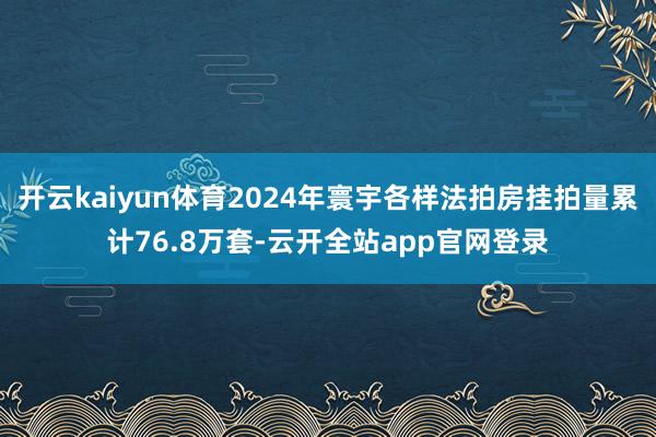 开云kaiyun体育2024年寰宇各样法拍房挂拍量累计76.8万套-云开全站app官网登录