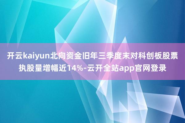 开云kaiyun北向资金旧年三季度末对科创板股票执股量增幅近14%-云开全站app官网登录