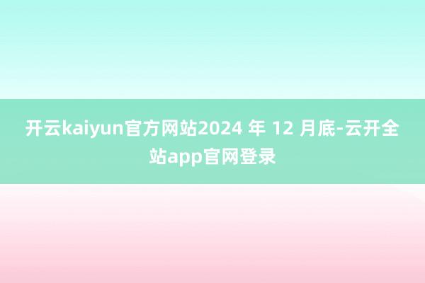 开云kaiyun官方网站2024 年 12 月底-云开全站app官网登录