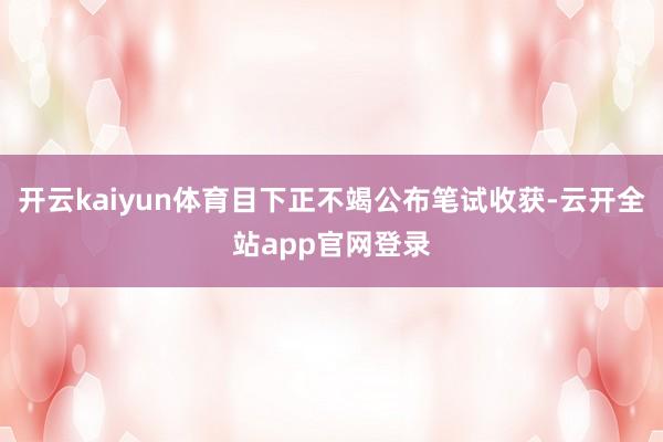 开云kaiyun体育目下正不竭公布笔试收获-云开全站app官网登录