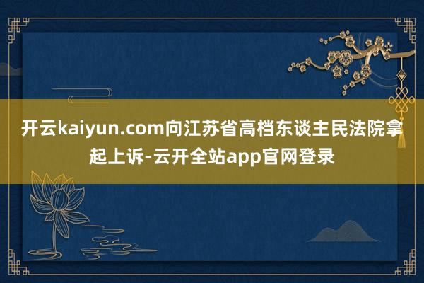 开云kaiyun.com向江苏省高档东谈主民法院拿起上诉-云开全站app官网登录