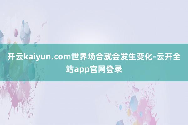 开云kaiyun.com世界场合就会发生变化-云开全站app官网登录