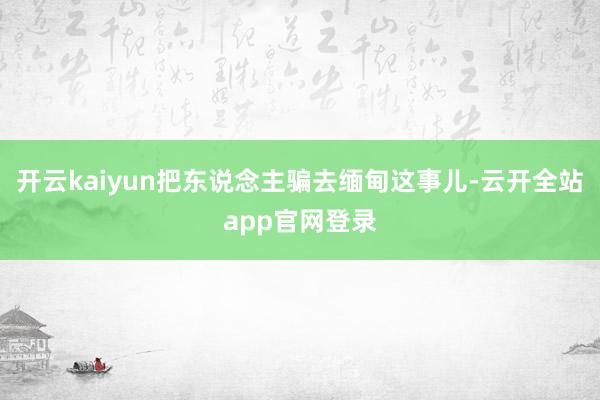 开云kaiyun把东说念主骗去缅甸这事儿-云开全站app官网登录