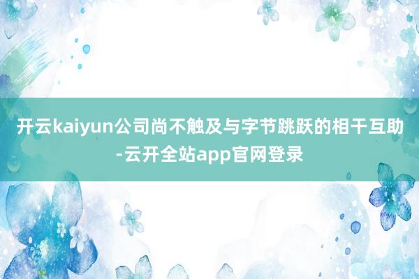 开云kaiyun公司尚不触及与字节跳跃的相干互助-云开全站app官网登录