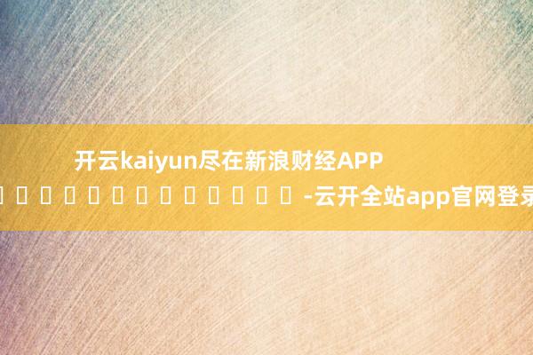 开云kaiyun尽在新浪财经APP            													-云开全站app官网登录