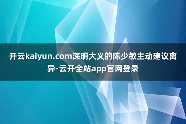 开云kaiyun.com深明大义的陈少敏主动建议离异-云开全站app官网登录