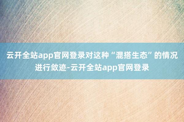 云开全站app官网登录对这种“混搭生态”的情况进行敛迹-云开全站app官网登录