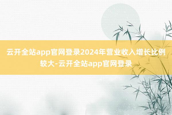 云开全站app官网登录2024年营业收入增长比例较大-云开全站app官网登录