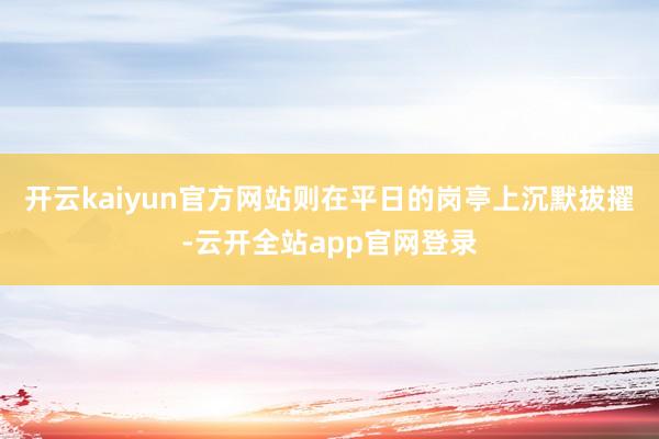 开云kaiyun官方网站则在平日的岗亭上沉默拔擢-云开全站app官网登录