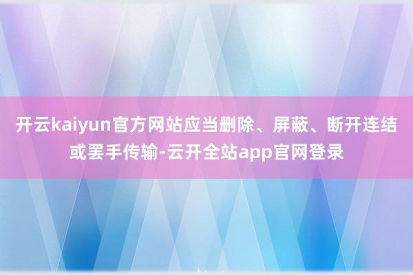 开云kaiyun官方网站应当删除、屏蔽、断开连结或罢手传输-云开全站app官网登录