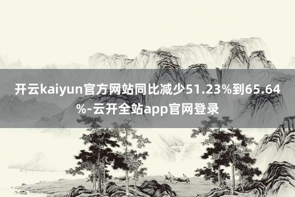 开云kaiyun官方网站同比减少51.23%到65.64%-云开全站app官网登录