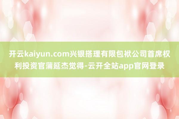 开云kaiyun.com兴银搭理有限包袱公司首席权利投资官蒲延杰觉得-云开全站app官网登录