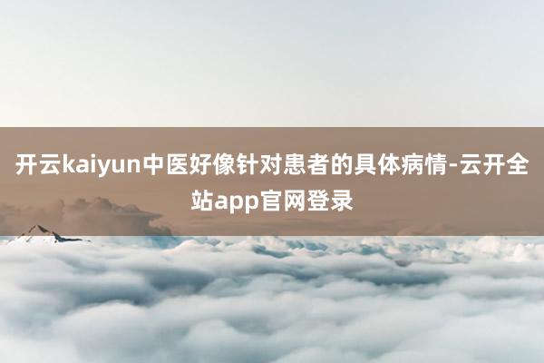 开云kaiyun中医好像针对患者的具体病情-云开全站app官网登录