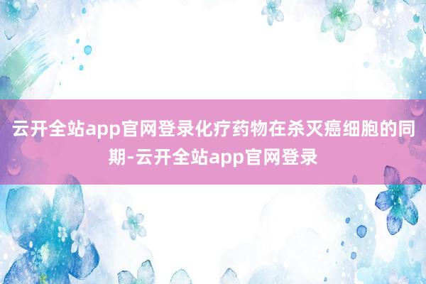 云开全站app官网登录化疗药物在杀灭癌细胞的同期-云开全站app官网登录