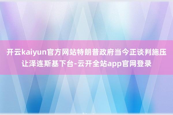 开云kaiyun官方网站特朗普政府当今正谈判施压让泽连斯基下台-云开全站app官网登录