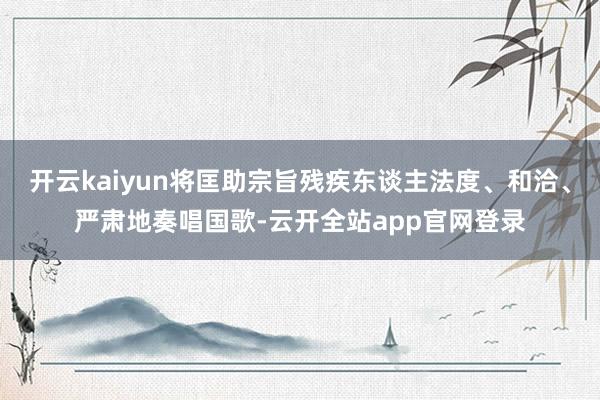 开云kaiyun将匡助宗旨残疾东谈主法度、和洽、严肃地奏唱国歌-云开全站app官网登录